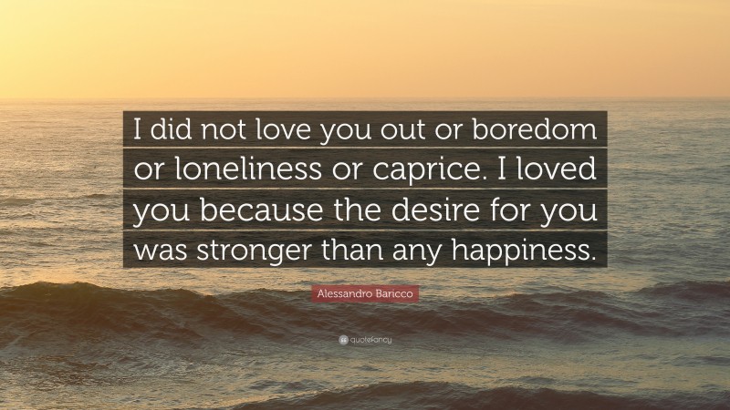 Alessandro Baricco Quote: “I did not love you out or boredom or loneliness or caprice. I loved you because the desire for you was stronger than any happiness.”