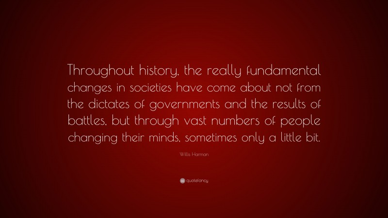 Willis Harman Quote: “Throughout history, the really fundamental changes in societies have come about not from the dictates of governments and the results of battles, but through vast numbers of people changing their minds, sometimes only a little bit.”