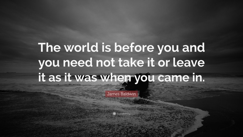 James Baldwin Quote: “The world is before you and you need not take it or leave it as it was when you came in.”