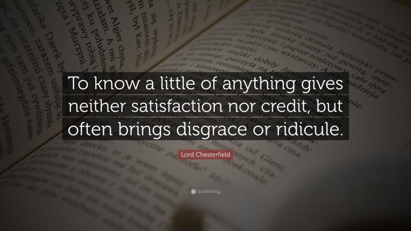 Lord Chesterfield Quote: “To know a little of anything gives neither satisfaction nor credit, but often brings disgrace or ridicule.”
