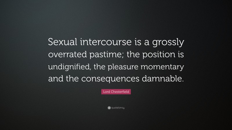 Lord Chesterfield Quote: “Sexual intercourse is a grossly overrated pastime; the position is undignified, the pleasure momentary and the consequences damnable.”