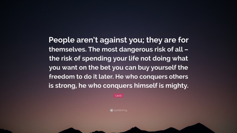 Laozi Quote: “People aren’t against you; they are for themselves. The most dangerous risk of all – the risk of spending your life not doing what you want on the bet you can buy yourself the freedom to do it later. He who conquers others is strong, he who conquers himself is mighty.”