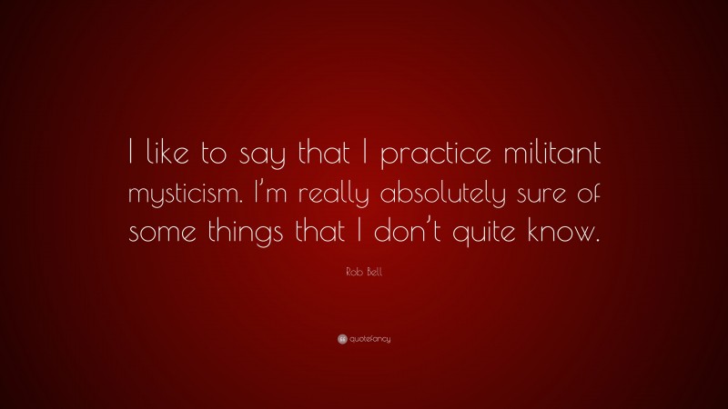 Rob Bell Quote: “I like to say that I practice militant mysticism. I’m really absolutely sure of some things that I don’t quite know.”