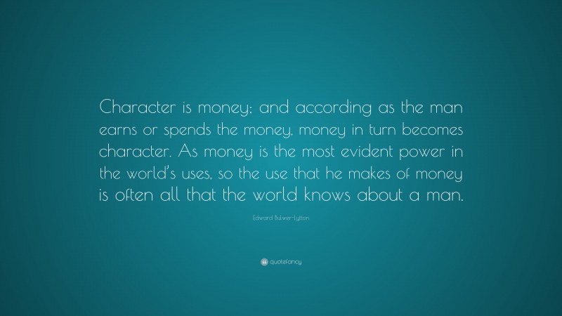 Edward Bulwer-Lytton Quote: “Character is money; and according as the man earns or spends the money, money in turn becomes character. As money is the most evident power in the world’s uses, so the use that he makes of money is often all that the world knows about a man.”