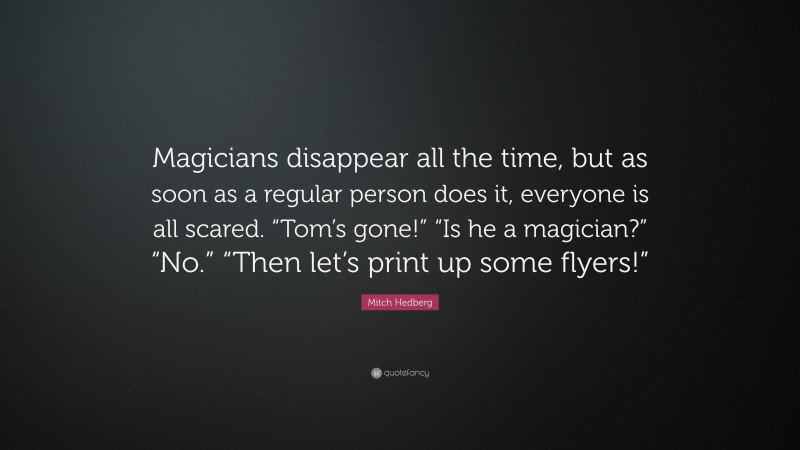 Mitch Hedberg Quote: “Magicians disappear all the time, but as soon as a regular person does it, everyone is all scared. “Tom’s gone!” “Is he a magician?” “No.” “Then let’s print up some flyers!””