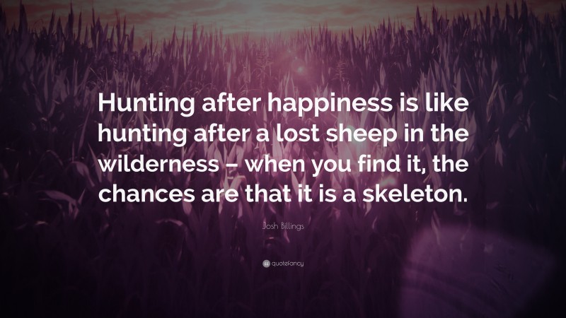Josh Billings Quote: “Hunting after happiness is like hunting after a lost sheep in the wilderness – when you find it, the chances are that it is a skeleton.”