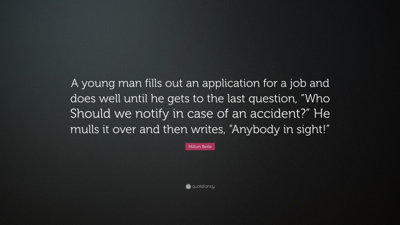 Milton Berle Quote: “A young man fills out an application for a job and does well until he gets to the last question, “Who Should we notify in case of an accident?” He mulls it over and then writes, “Anybody in sight!””