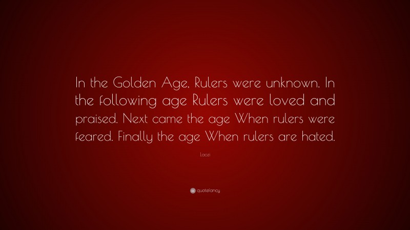 Laozi Quote: “In the Golden Age, Rulers were unknown. In the following age Rulers were loved and praised. Next came the age When rulers were feared. Finally the age When rulers are hated.”