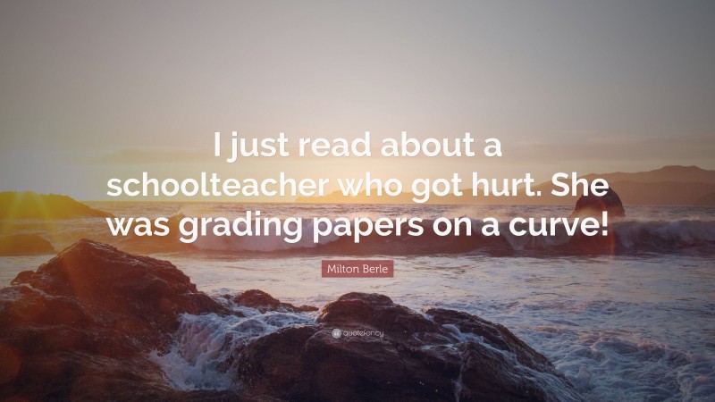 Milton Berle Quote: “I just read about a schoolteacher who got hurt. She was grading papers on a curve!”