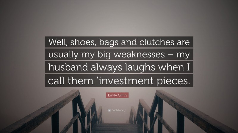Emily Giffin Quote: “Well, shoes, bags and clutches are usually my big weaknesses – my husband always laughs when I call them ’investment pieces.”
