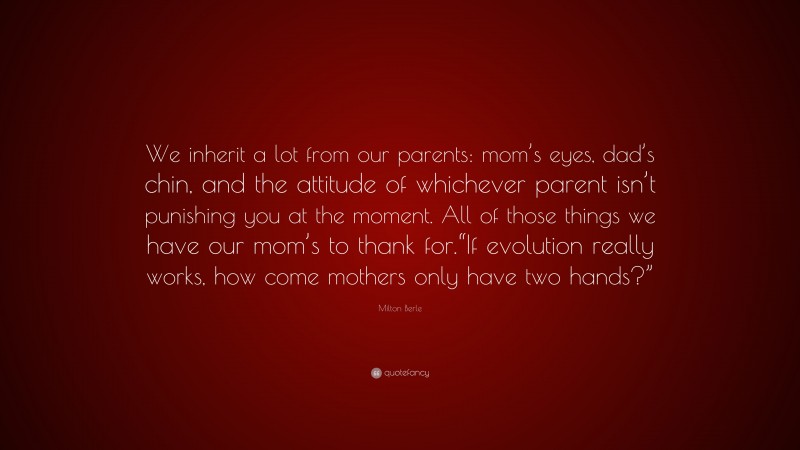 Milton Berle Quote: “We inherit a lot from our parents: mom’s eyes, dad’s chin, and the attitude of whichever parent isn’t punishing you at the moment. All of those things we have our mom’s to thank for.“If evolution really works, how come mothers only have two hands?””