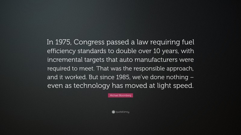 Michael Bloomberg Quote: “In 1975, Congress passed a law requiring fuel efficiency standards to double over 10 years, with incremental targets that auto manufacturers were required to meet. That was the responsible approach, and it worked. But since 1985, we’ve done nothing – even as technology has moved at light speed.”