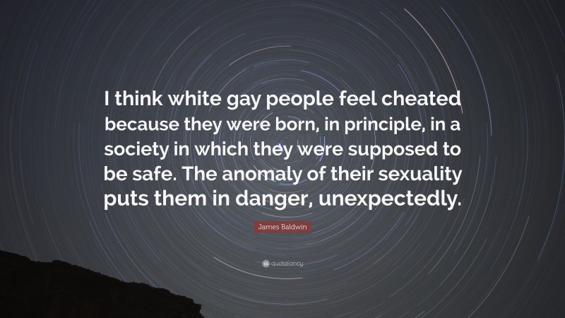 James Baldwin Quote: “I think white gay people feel cheated because they were born, in principle, in a society in which they were supposed to be safe. The anomaly of their sexuality puts them in danger, unexpectedly.”