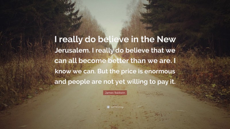 James Baldwin Quote: “I really do believe in the New Jerusalem. I really do believe that we can all become better than we are. I know we can. But the price is enormous and people are not yet willing to pay it.”