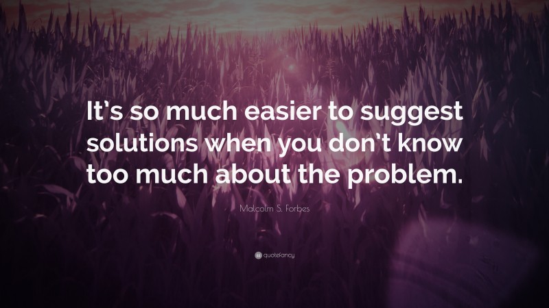 Malcolm S. Forbes Quote: “It’s so much easier to suggest solutions when you don’t know too much about the problem.”