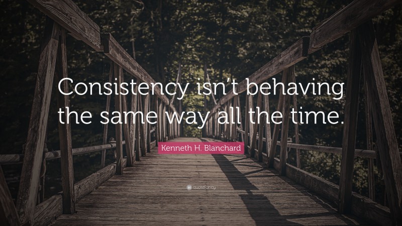 Kenneth H. Blanchard Quote: “Consistency isn’t behaving the same way all the time.”