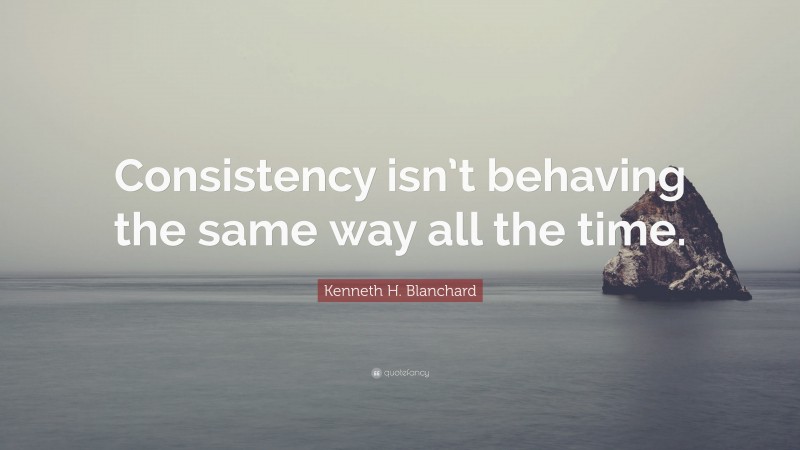Kenneth H. Blanchard Quote: “Consistency isn’t behaving the same way all the time.”