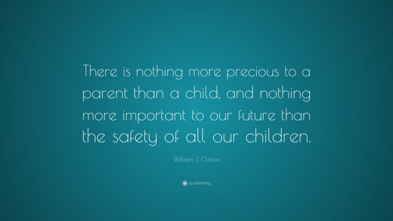 William J. Clinton Quote: “There is nothing more precious to a parent than a child, and nothing more important to our future than the safety of all our children.”