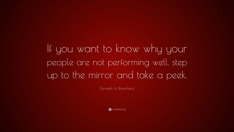 Kenneth H. Blanchard Quote: “If you want to know why your people are not performing well, step up to the mirror and take a peek.”