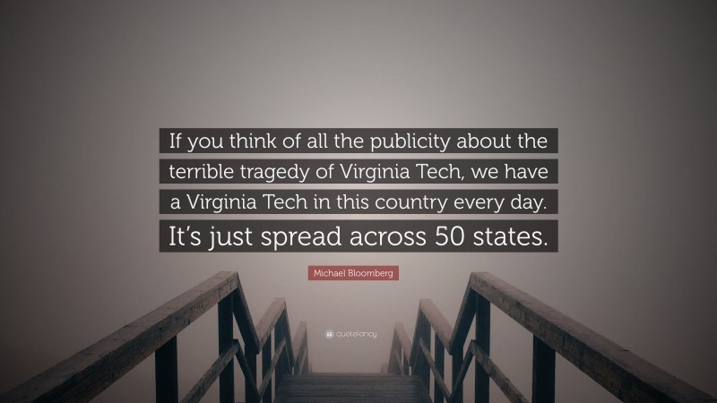 Michael Bloomberg Quote: “If you think of all the publicity about the terrible tragedy of Virginia Tech, we have a Virginia Tech in this country every day. It’s just spread across 50 states.”