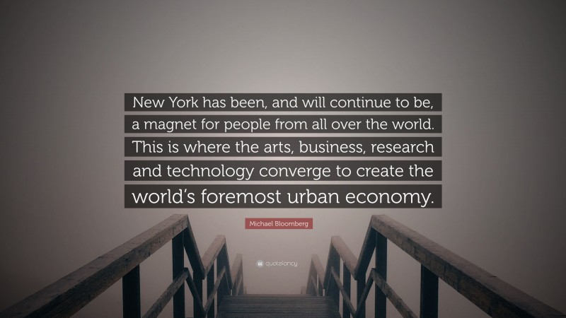 Michael Bloomberg Quote: “New York has been, and will continue to be, a magnet for people from all over the world. This is where the arts, business, research and technology converge to create the world’s foremost urban economy.”