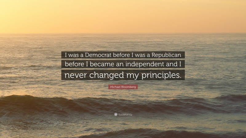Michael Bloomberg Quote: “I was a Democrat before I was a Republican before I became an independent and I never changed my principles.”