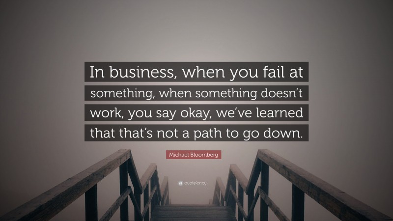 Michael Bloomberg Quote: “In business, when you fail at something, when something doesn’t work, you say okay, we’ve learned that that’s not a path to go down.”