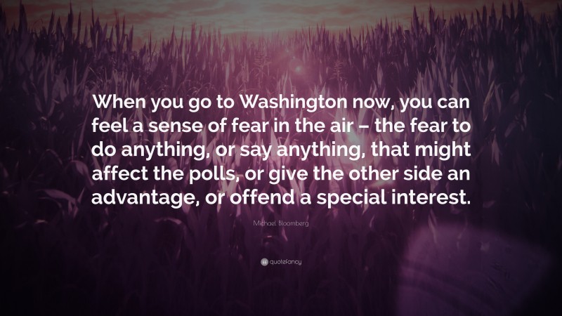 Michael Bloomberg Quote: “When you go to Washington now, you can feel a sense of fear in the air – the fear to do anything, or say anything, that might affect the polls, or give the other side an advantage, or offend a special interest.”