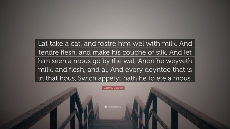 Geoffrey Chaucer Quote: “Lat take a cat, and fostre him wel with milk, And tendre flesh, and make his couche of silk, And let him seen a mous go by the wal; Anon he weyveth milk, and flesh, and al, And every deyntee that is in that hous, Swich appetyt hath he to ete a mous.”