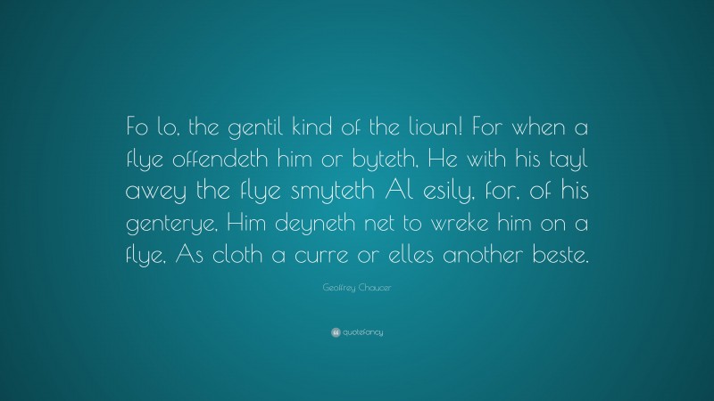 Geoffrey Chaucer Quote: “Fo lo, the gentil kind of the lioun! For when a flye offendeth him or byteth, He with his tayl awey the flye smyteth Al esily, for, of his genterye, Him deyneth net to wreke him on a flye, As cloth a curre or elles another beste.”