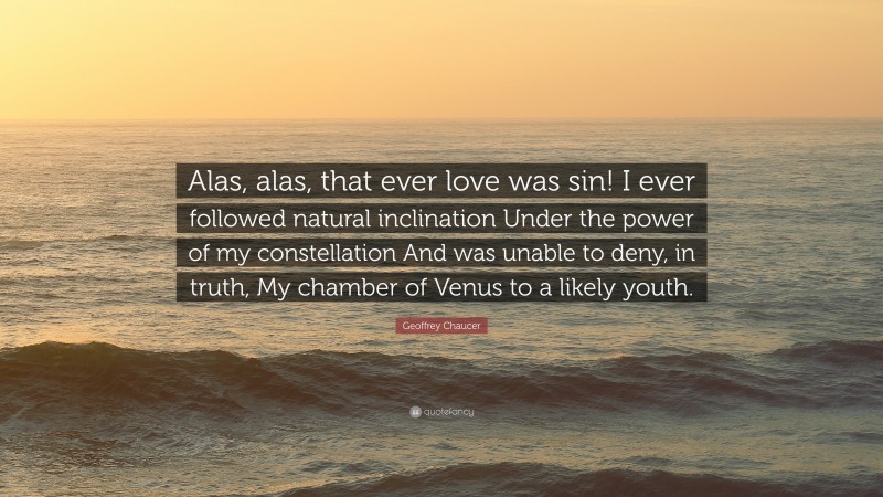 Geoffrey Chaucer Quote: “Alas, alas, that ever love was sin! I ever followed natural inclination Under the power of my constellation And was unable to deny, in truth, My chamber of Venus to a likely youth.”