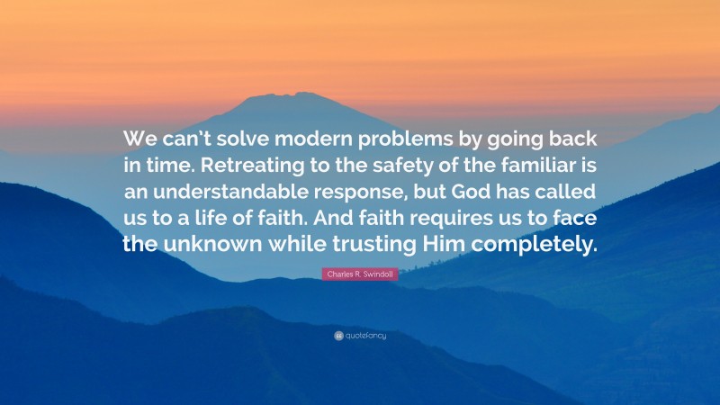 Charles R. Swindoll Quote: “We can’t solve modern problems by going back in time. Retreating to the safety of the familiar is an understandable response, but God has called us to a life of faith. And faith requires us to face the unknown while trusting Him completely.”