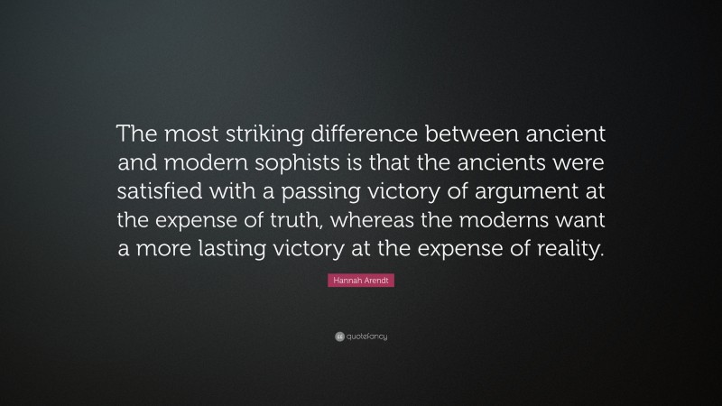 Hannah Arendt Quote: “The most striking difference between ancient and modern sophists is that the ancients were satisfied with a passing victory of argument at the expense of truth, whereas the moderns want a more lasting victory at the expense of reality.”