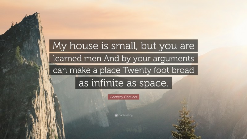 Geoffrey Chaucer Quote: “My house is small, but you are learned men And by your arguments can make a place Twenty foot broad as infinite as space.”