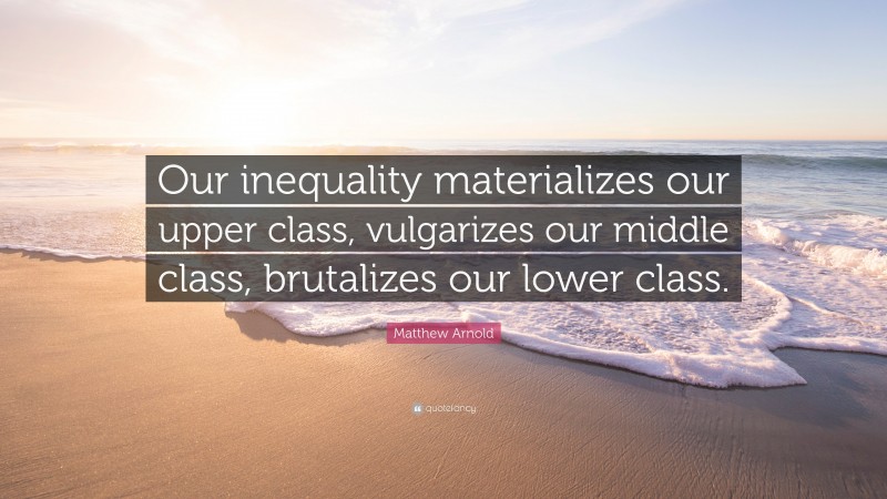 Matthew Arnold Quote: “Our inequality materializes our upper class, vulgarizes our middle class, brutalizes our lower class.”
