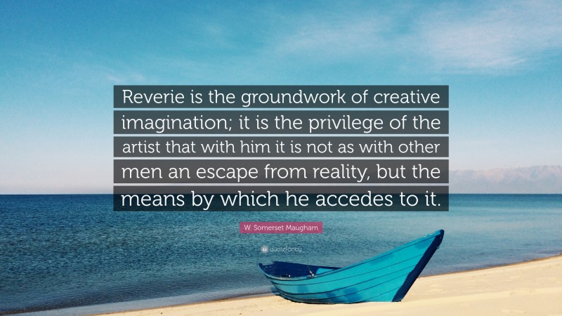 W. Somerset Maugham Quote: “Reverie is the groundwork of creative imagination; it is the privilege of the artist that with him it is not as with other men an escape from reality, but the means by which he accedes to it.”