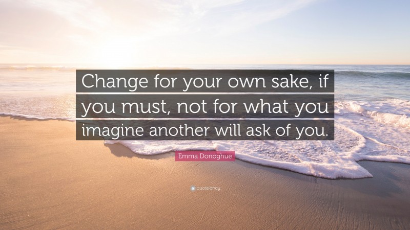 Emma Donoghue Quote: “Change for your own sake, if you must, not for what you imagine another will ask of you.”
