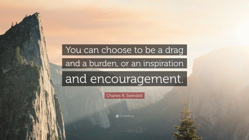 Charles R. Swindoll Quote: “You can choose to be a drag and a burden, or an inspiration and encouragement.”