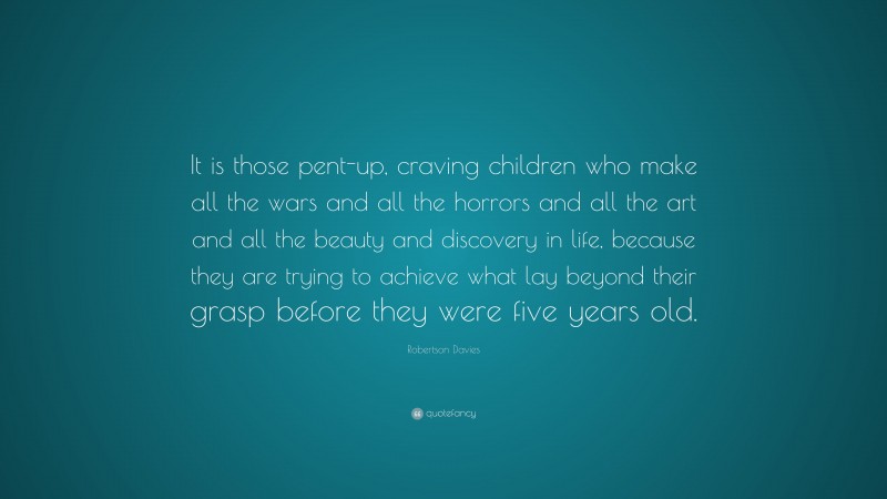 Robertson Davies Quote: “It is those pent-up, craving children who make all the wars and all the horrors and all the art and all the beauty and discovery in life, because they are trying to achieve what lay beyond their grasp before they were five years old.”