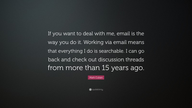 Mark Cuban Quote: “If you want to deal with me, email is the way you do it. Working via email means that everything I do is searchable. I can go back and check out discussion threads from more than 15 years ago.”