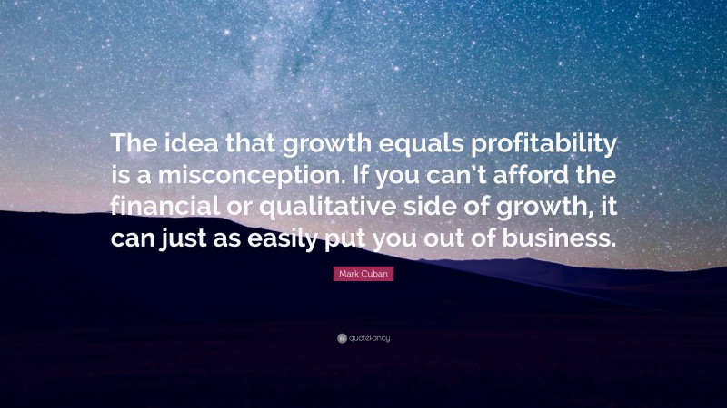 Mark Cuban Quote: “The idea that growth equals profitability is a misconception. If you can’t afford the financial or qualitative side of growth, it can just as easily put you out of business.”