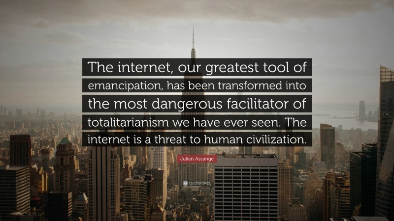 Julian Assange Quote: “The internet, our greatest tool of emancipation, has been transformed into the most dangerous facilitator of totalitarianism we have ever seen. The internet is a threat to human civilization.”