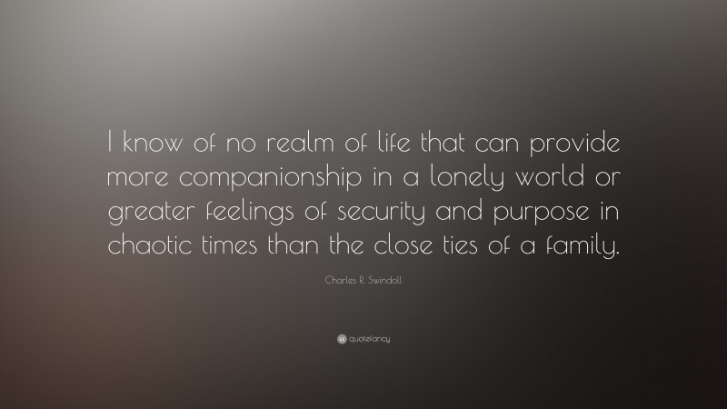 Charles R. Swindoll Quote: “I know of no realm of life that can provide more companionship in a lonely world or greater feelings of security and purpose in chaotic times than the close ties of a family.”