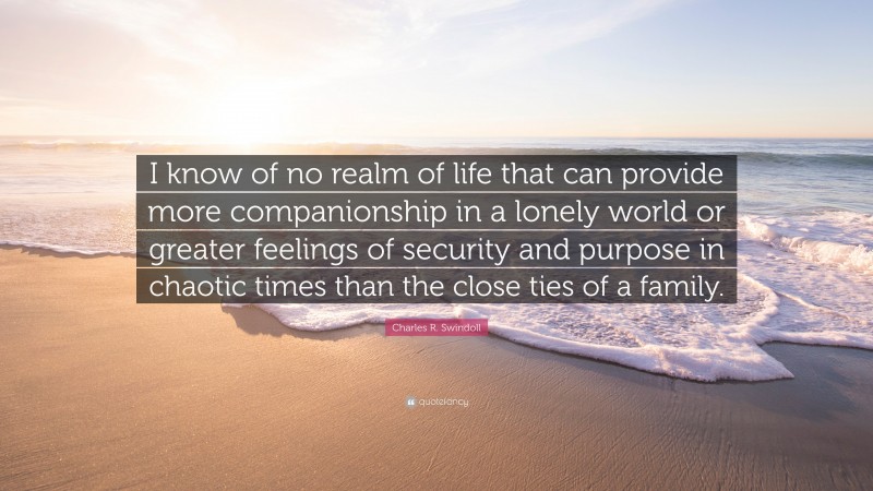 Charles R. Swindoll Quote: “I know of no realm of life that can provide more companionship in a lonely world or greater feelings of security and purpose in chaotic times than the close ties of a family.”