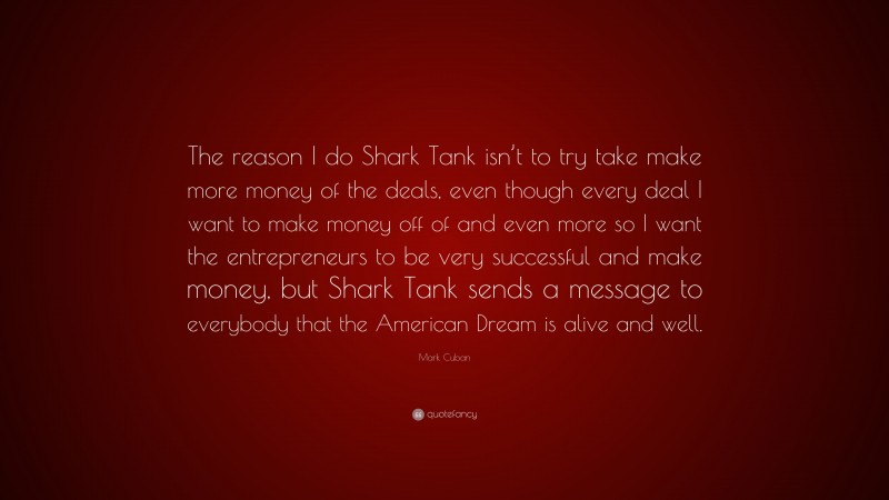 Mark Cuban Quote: “The reason I do Shark Tank isn’t to try take make more money of the deals, even though every deal I want to make money off of and even more so I want the entrepreneurs to be very successful and make money, but Shark Tank sends a message to everybody that the American Dream is alive and well.”