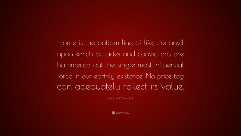 Charles R. Swindoll Quote: “Home is the bottom line of life, the anvil upon which attitudes and convictions are hammered out the single most influential force in our earthly existence. No price tag can adequately reflect its value.”