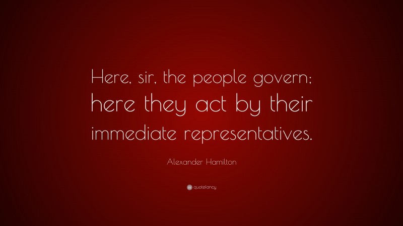 Alexander Hamilton Quote: “Here, sir, the people govern; here they act by their immediate representatives.”