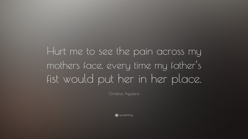 Christina Aguilera Quote: “Hurt me to see the pain across my mothers face, every time my father’s fist would put her in her place.”