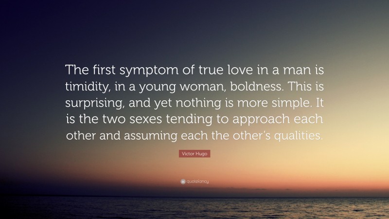 Victor Hugo Quote: “The first symptom of true love in a man is timidity, in a young woman, boldness. This is surprising, and yet nothing is more simple. It is the two sexes tending to approach each other and assuming each the other’s qualities.”