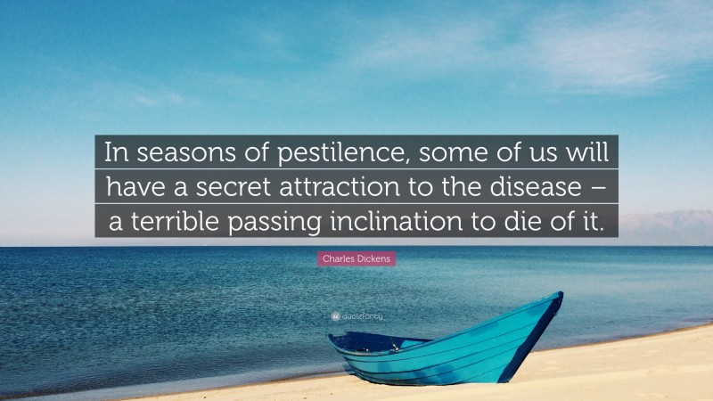 Charles Dickens Quote: “In seasons of pestilence, some of us will have a secret attraction to the disease – a terrible passing inclination to die of it.”